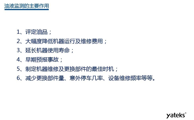 油液監測主要作用：1、評定油品；2、延長機器使用壽命；3、大幅降低機器運行及維修費用；4、 減少更換部件量、意外停車幾率、設備維修頻率等等