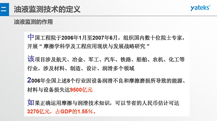 油液監(jiān)測的作用：中國工程院于2006年1月至2007年6月組織國內(nèi)數(shù)十位院士專家開展 摩擦學科學及工程應(yīng)用現(xiàn)狀與發(fā)展戰(zhàn)略研究，該項目涉及航天、冶金、軍工、汽車、鐵路 等多個領(lǐng)域